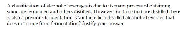 A classification of alcoholic beverages is due to its main process of obtaining,
some are fermented and others distilled. However, in those that are distilled there
is also a previous fermentation. Can there be a distilled alcoholic beverage that
does not come from fermentation? Justify your answer.