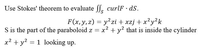 Use Stokes' theorem to evaluate ſ curlF · ds.
F(x, y, z) = y²zi+xzj + x²y²k
S is the part of the paraboloid z = x² + y² that is inside the cylinder
x² + y²
= 1 looking up.