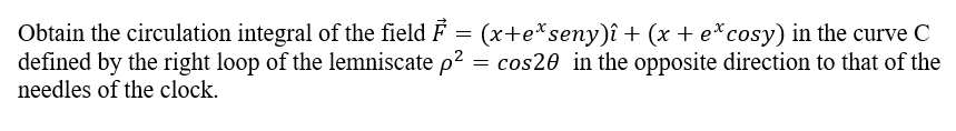 Obtain the circulation integral of the field F = (x+eªseny)î + (x + e* cosy) in the curve C
defined by the right loop of the lemniscate p² = cos20 in the opposite direction to that of the
needles of the clock.
