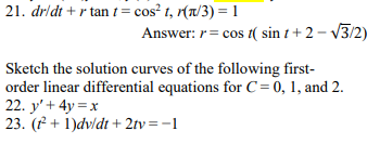 21. dr/dt + r tan t = cos² t, r(a/3) = 1
Answer: r= cos t( sin t + 2 – V3/2)
Sketch the solution curves of the following first-
order linear differential equations for C = 0, 1, and 2.
22. y' + 4y = x
23. (f + 1)dv/dt + 2tv=-1
