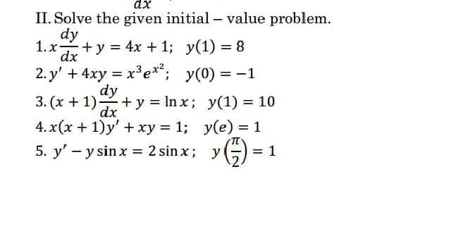 II. Solve the given initial - value problem.
dy
1. x+y = 4x + 1; y(1) = 8
dx
2. y' + 4xy = x³e**; y(0) = -1
dy
3. (x + 1)+ y = In x; y(1) = 10
dx
4. x(x + 1)y' +xy = 1; y(e) = 1
5. y' - y sinx = 2 sin x; yG)
»G) = 1
