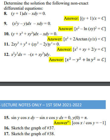 Determine the solution the following non-exact
differential equations:
8. (y + 1)dx – xdy = 0.
Answer: [(y + 1)/x = C]
9. (x*y – y)dx –xdy = 0.
Answer: [r² – In (xy)² = C]
10. (y +x³ + xy²)dx – xdy = 0.
Answer: [x² + 2Arctan (y/x) = C]
11. 2xy + y* + (xy³ – 2y)y' = 0.
Answer: [x + xy + 2/y = C]
12. xy'dx = (x + xy²)dy.
Answer: [x? – y? + In y² = C]
LECTURE NOTES ONLY – 1ST SEM 2021-2022
15. sin y cos x dy – sin x cos y dx = 0, y(0) = T.
Answer": [cos x / cos y = -1]
16. Sketch the graph of #37.
17. Sketch the graph of #38.
