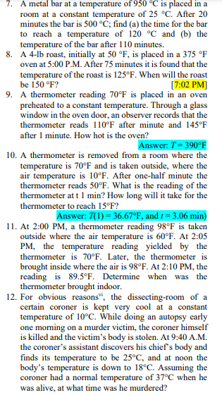 7. A metal bar at a temperature of 950 °C is placed in a
room at a constant temperature of 25 °C. After 20
minutes the bar is 500 °C; find (a) the time for the bar
to reach a temperature of 120 °C and (b) the
temperature of the bar after 110 minutes.
8. A 4-lb roast, initially at 50 °F, is placed in a 375 °F
oven at 5:00 P.M. After 75 minutes it is found that the
temperature of the roast is 125°F. When will the roast
be 150 °F?
9. A thermometer reading 70°F is placed in an oven
preheated to a constant temperature. Through a glass
window in the oven door, an observer records that the
thermometer reads 110°F after minute and 145°F
[7:02 PM]
after 1 minute. How hot is the oven?
Answer: T= 390°F
10. A thermometer is removed from a room where the
temperature is 70°F and is taken outside, where the
air temperature is 10°F. After one-half minute the
thermometer reads 50°F. What is the reading of the
thermometer at t 1 min? How long will it take for the
thermometer to reach 15°F?
Answer: 7(1) = 36.67°F, and t = 3.06 min)
11. At 2:00 PM, a thermometer reading 98°F is taken
outside where the air temperature is 60°F. At 2:05
PM, the temperature reading yielded by the
thermometer is 70°F. Later, the thermometer is
brought inside where the air is 98°F. At 2:10 PM, the
reading is 89.5°F. Determine when was the
thermometer brought indoor.
12. For obvious reasons", the dissecting-room of a
certain coroner is kept very cool at a constant
temperature of 10°C. While doing an autopsy early
one morning on a murder victim, the coroner himself
is killed and the victim's body is stolen. At 9:40 A.M.
the coroner's assistant discovers his chief's body and
finds its temperature to be 25°C, and at noon the
body's temperature is down to 18°C. Assuming the
coroner had a normal temperature of 37°C when he
was alive, at what time was he murdered?
