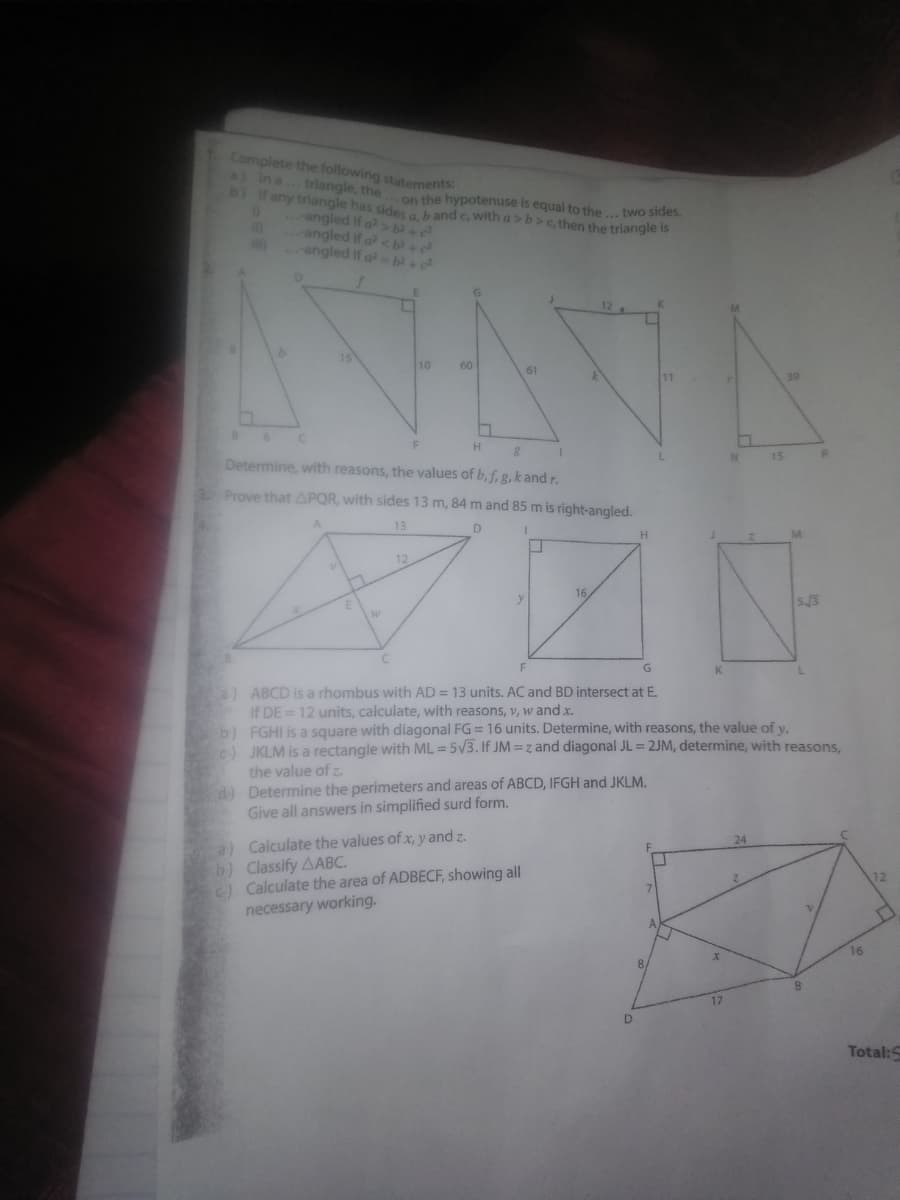 Complete the following statements:
a) Ina
6) fany triangle has sides h and c, with a >b> c, then the triangle is
triangle, the
on the hypotenuse is equal to the ... two sides.
angled if a> bà+ c?
angled if a? < +
angled if a bà+
a.
10
60
61
H.
15
Determine, with reasons, the values of b, f, g, k and r.
Prove that APOR, with sides 13 m, 84 m and 85 m is right-angled.
13
12
16
SJ3
K
a) ABCD is a rhombus with AD = 13 units. AC and BD intersect at E.
If DE= 12 units, calculate, with reasons, v, w and x.
b) FGHI is a square with diagonal FG = 16 units. Determine, with reasons, the value of y.
) JKLM is a rectangle with ML = 5V3. If JM = z and diagonal JL = 2JM, determine, with reasons,
the value of z.
d) Determine the perimeters and areas of ABCD, IFGH and JKLM.
Give all answers in simplified surd form.
a) Calculate the values of x, y and z.
b) Classify AABC.
) Calculate the area of ADBECF, showing all
necessary working.
24
12
16
8/
17
D
Total:5
