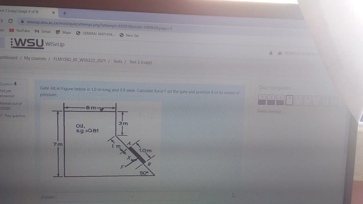 est 2 (copy) (page 4 of 9)
A wiseup.wsu.acza/mod/quiz/attempt.php7attempt=610918cmid 148960&page=3
ops
O YouTube
M Gmail
Maps
O GENERAL MATHEM.
O New Tab
:WSU WiSeUp
1 MONLO GOA
ashboard / My courses / FLM15B2_KF_WS6222 2021 / Tests / Test 2 (copy)
uestion 4
Quz navigation
Gate AB in Figure below is 1.0 m long and 0.9 wide. Calculate force F on the gate and position X of its centre of
Not yet
answered
pressure.
Marked out of
Finish attempt
10,000
Rag question
3m
Oil,
s.g.=Q81
7m
1.0m
B
50
Answer
