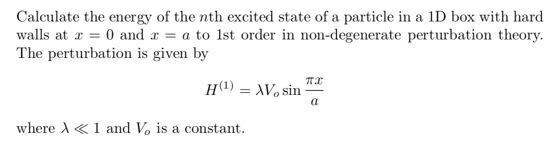 Calculate the energy of the nth excited state of a particle in a 1D box with hard
walls at x = 0 and x = a to 1st order in non-degenerate perturbation theory.
The perturbation is given by
H(1) = XV, sin
a
where A« 1 and Vo is a constant.
