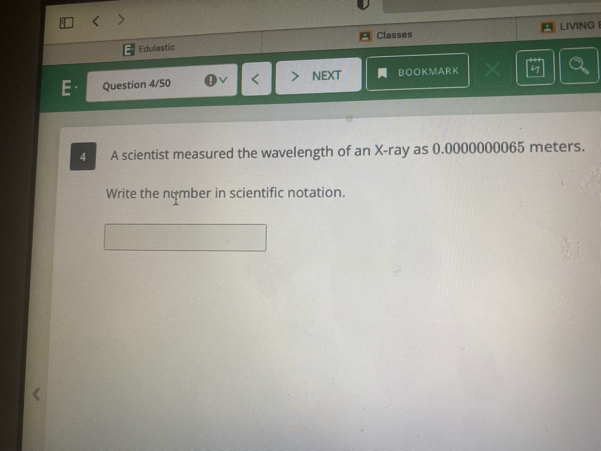 A Classes
A LIVING E
Edulastic
E-
Question 4/50
> NEXT
A BOOKMARK
A scientist measured the wavelength of an X-ray as 0.0000000065 meters.
Write the nymber in scientific notation.
