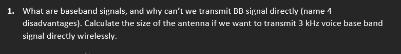 1. What are baseband signals, and why can't we transmit BB signal directly (name 4
disadvantages). Calculate the size of the antenna if we want to transmit 3 kHz voice base band
signal directly wirelessly.
