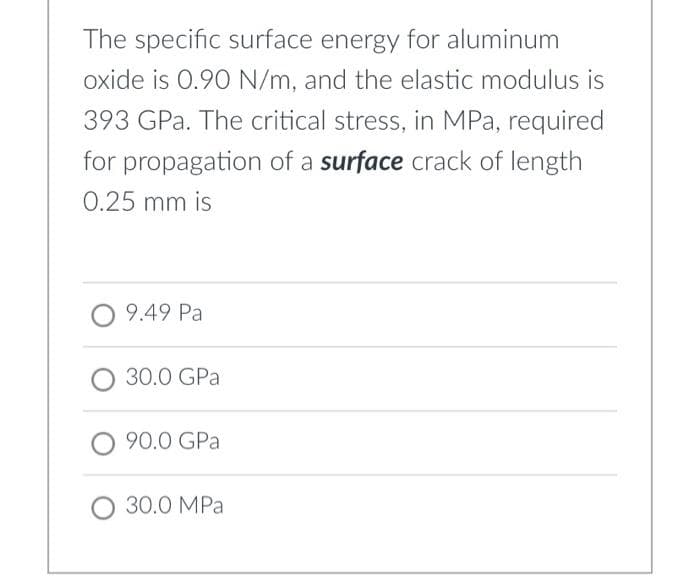 The specific surface energy for aluminum
oxide is 0.90 N/m, and the elastic modulus is
393 GPa. The critical stress, in MPa, required
for propagation of a surface crack of length
0.25 mm is
9.49 Pa
30.0 GPa
90.0 GPa
30.0 MPa
