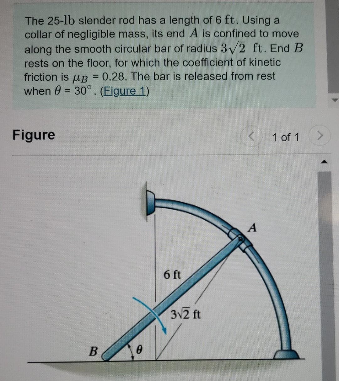 The 25-lb slender rod has a length of 6 ft. Using a
collar of negligible mass, its end A is confined to move
along the smooth circular bar of radius 3V2 ft. End B
rests on the floor, for which the coefficient of kinetic
friction is uB = 0.28. The bar is released from rest
when 0 = 30°. (Figure 1)
Figure
1 of 1
<.
A
6 ft
32 ft
B
