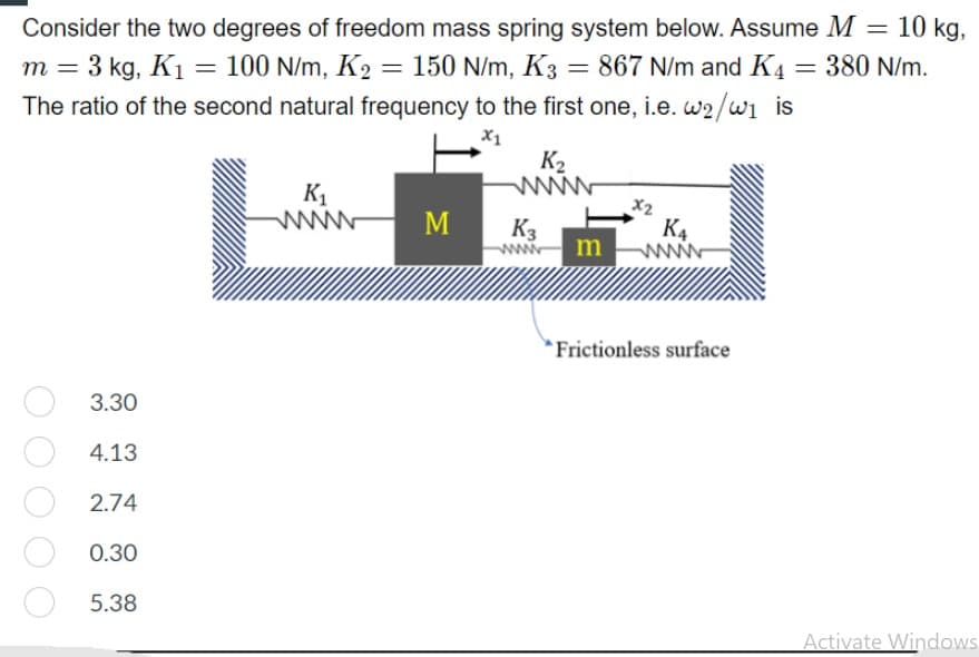 Consider the two degrees of freedom mass spring system below. Assume M = 10 kg,
m = 3 kg, K1 = 100 N/m, K2 = 150 N/m, K3 = 867 N/m and K4
=
380 N/m.
%D
The ratio of the second natural frequency to the first one, i.e. w2/w is
X1
K2
www
X2
K4
K1
M
K3
m
Frictionless surface
3.30
4.13
2.74
0.30
5.38
Activate Windows
