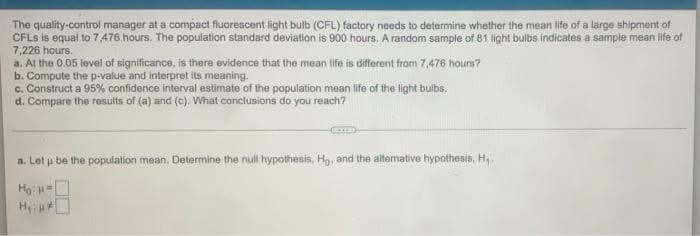 The quality-control manager at a compact fluorescent light bulb (CFL) factory needs to determine whether the mean life of a large shipment of
CFLS is equal to 7,476. hours. The population standard deviation is 900 hours. A random sample of 81 light bulbs indicates a sampie mean life of
7,226 hours.
a. At the 0.05 lovel of significance, is there evidence that the mean life is different from 7,476 hours?
Compute the p-value and interpret its meaning.
c. Construct a 95% confidence interval estimate of the population mean life of the light bulbs.
d. Compare the resuits of (a) and (c). What conclusions do you reach?
a. Let u be the population mean. Determine the null hypothesis, Ho, and the alternative hypothesis, H,
