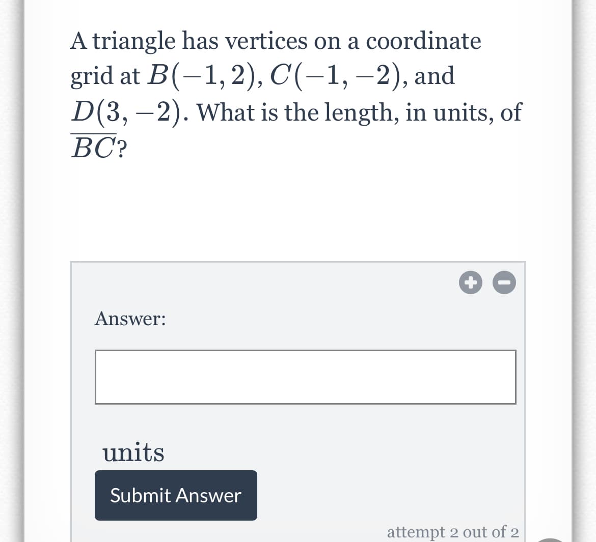 A triangle has vertices on a coordinate
grid at B(-1,2), C(-1,–2), and
D(3, –2). What is the length, in units, of
BC?
Answer:
units
Submit Answer
attempt 2 out of 2
