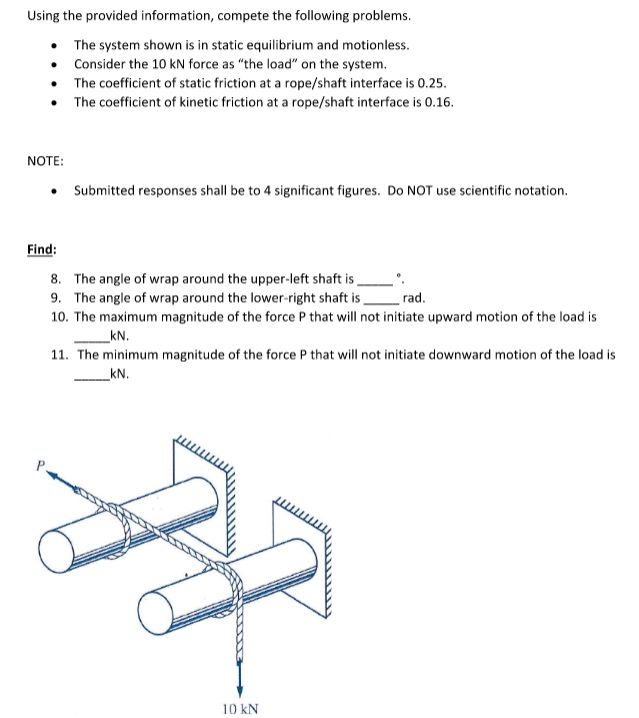 Using the provided information, compete the following problems.
• The system shown is in static equilibrium and motionless.
• Consider the 10 kN force as "the load" on the system.
• The coefficient of static friction at a rope/shaft interface is 0.25.
The coefficient of kinetic friction at a rope/shaft interface is 0.16.
NOTE:
Submitted responses shall be to 4 significant figures. Do NOT use scientific notation.
Find:
8. The angle of wrap around the upper-left shaft is
9. The angle of wrap around the lower-right shaft is
rad.
10. The maximum magnitude of the force P that will not initiate upward motion of the load is
kN.
11. The minimum magnitude of the force P that will not initiate downward motion of the load is
kN.
10 kN
