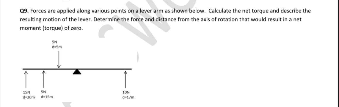 Q9. Forces are applied along various points on a lever arm as shown below. Calculate the net torque and describe the
resulting motion of the lever. Determine the force and distance from the axis of rotation that would result in a net
moment (torque) of zero.
5N
d=Sm
15N
5N
10N
d=20m
d=15m
d=17m
