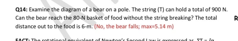 Q14: Examine the diagram of a bear on a pole. The string (T) can hold a total of 900 N.
Can the bear reach the 80-N basket of food without the string breaking? The total
R
distance out to the food is 6-m. (No, the bear falls; max=5.14 m)
EACT: The rotational equivalent of Newton's Second Law is expressed as ST - Ia

