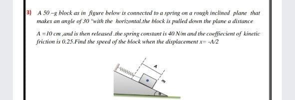 3) A 50 -g block as in figure below is connected to a spring on a rough inclined plane that
makes an angle of 30 "with the horizontal.the block is pulled down the plane a distance
A =10 cm ,and is then released.the spring constant is 40 N/m and the coeffiecient of kinetic
friction is 0.25.Find the speed of the block when the displacementx= -A/2
