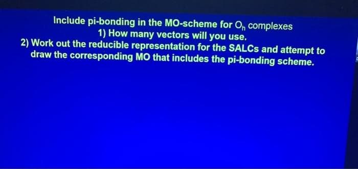 Include pi-bonding in the MO-scheme for O, complexes
1) How many vectors will you use.
2) Work out the reducible representation for the SALCS and attempt to
draw the corresponding MO that includes the pi-bonding scheme.
