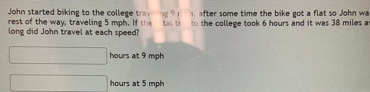 John started biking to the college traveling 9 rh, after some time the bike got a flat so John wal
rest of the way, traveling 5 mph. If the tal tr to the college took 6 hours and it was 38 miles at
long did John travel at each speed?
hours at 9 mph
hours at 5 mph
