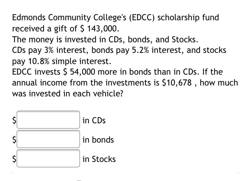 Edmonds Community College's (EDCC) scholarship fund
received a gift of $ 143,000.
The money is invested in CDs, bonds, and Stocks.
CDs pay 3% interest, bonds pay 5.2% interest, and stocks
pay 10.8% simple interest.
EDCC invests $ 54,000 more in bonds than in CDs. If the
annual income from the investments is $10,678 , how much
was invested in each vehicle?
in CDs
in bonds
$
in Stocks
%24
%24
%24
