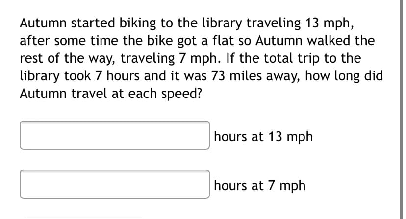 Autumn started biking to the library traveling 13 mph,
after some time the bike got a flat so Autumn walked the
rest of the way, traveling 7 mph. If the total trip to the
library took 7 hours and it was 73 miles away, how long did
Autumn travel at each speed?
hours at 13 mph
hours at 7 mph
