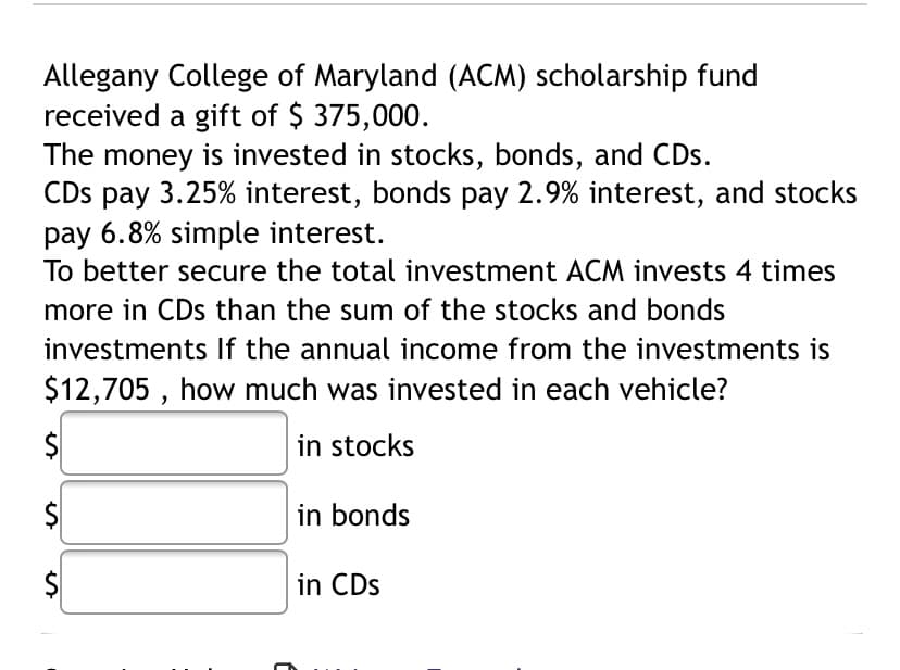 Allegany College of Maryland (ACM) scholarship fund
received a gift of $ 375,000.
The money is invested in stocks, bonds, and CDs.
CDs pay 3.25% interest, bonds pay 2.9% interest, and stocks
pay 6.8% simple interest.
To better secure the total investment ACM invests 4 times
more in CDs than the sum of the stocks and bonds
investments If the annual income from the investments is
$12,705 , how much was invested in each vehicle?
$
in stocks
in bonds
in CDs
%24
%24
%24
