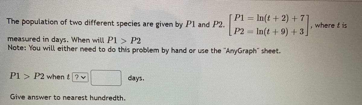 P1 = In(t + 2) + 7]
P2 = In(t + 9) + 3]
The population of two different species are given by P1 and P2.
where t is
measured in days. When will P1 > P2
Note: You will either need to do this problem by hand or use the "AnyGraph" sheet.
P1 > P2 when t? v
days.
Give answer to nearest hundredth.

