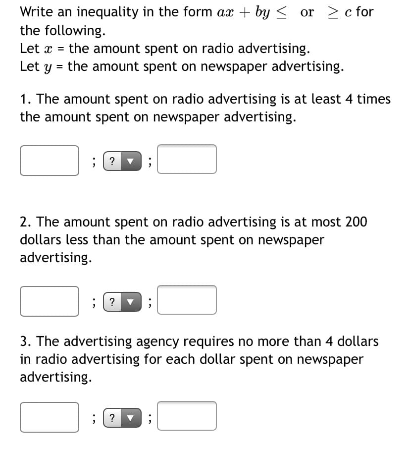 Write an inequality in the form ax + by < or > c for
the following.
the amount spent on radio advertising.
= the amount spent on newspaper advertising.
Let x =
Let
1. The amount spent on radio advertising is at least 4 times
the amount spent on newspaper advertising.
; ? v
2. The amount spent on radio advertising is at most 200
dollars less than the amount spent on newspaper
advertising.
; ? ▼
3. The advertising agency requires no more than 4 dollars
in radio advertising for each dollar spent on newspaper
advertising.
; ? ▼
