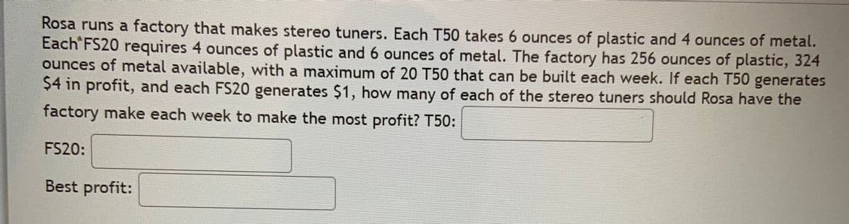 Rosa runs a factory that makes stereo tuners. Each T50 takes 6 ounces of plastic and 4 ounces of metal.
Each FS20 requires 4 ounces of plastic and 6 ounces of metal. The factory has 256 ounces of plastic, 324
ounces of metal available, with a maximum of 20 T50 that can be built each week. If each T50 generates
$4 in profit, and each FS20 generates $1, how many of each of the stereo tuners should Rosa have the
factory make each week to make the most profit? T50:
FS20:
Best profit:
