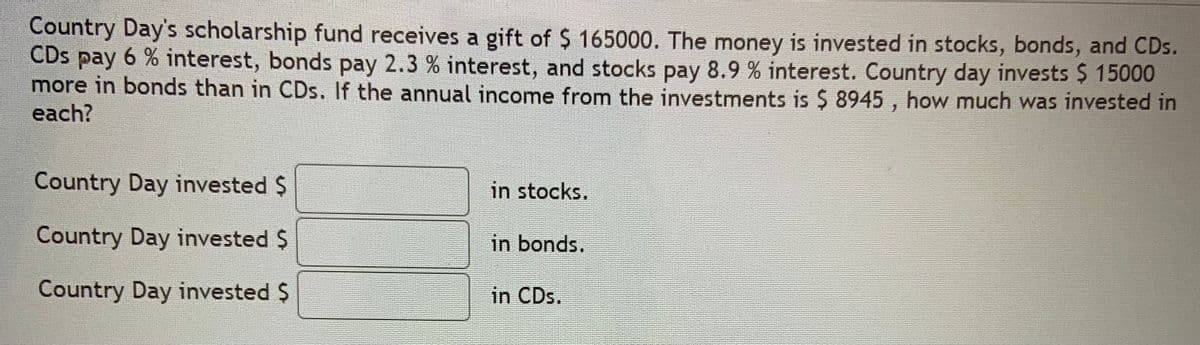 Country Day's scholarship fund receives a gift of $ 165000. The money is invested in stocks, bonds, and CDs.
CDs pay 6 % interest, bonds pay 2.3 % interest, and stocks pay 8.9 % interest. Country day invests $ 15000
more in bonds than in CDs. If the annual income from the investments is $ 8945 , how much was invested in
each?
Country Day invested $
in stocks.
Country Day invested $
in bonds.
Country Day invested $
in CDs.
