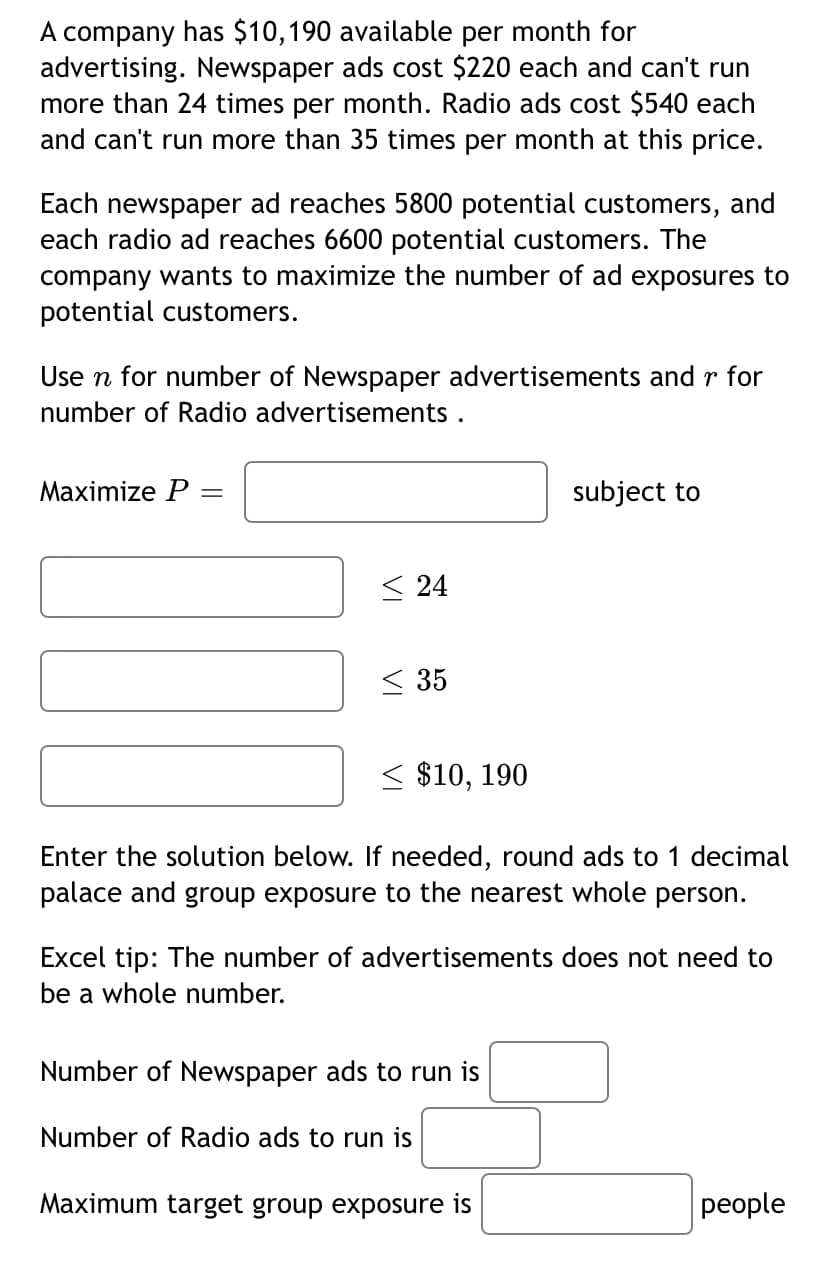 A company has $10,190 available per month for
advertising. Newspaper ads cost $220 each and can't run
more than 24 times per month. Radio ads cost $540 each
and can't run more than 35 times per month at this price.
Each newspaper ad reaches 5800 potential customers, and
each radio ad reaches 6600 potential customers. The
company wants to maximize the number of ad exposures to
potential customers.
Use n for number of Newspaper advertisements and r for
number of Radio advertisements .
Maximize P =
subject to
< 24
< 35
< $10, 190
Enter the solution below. If needed, round ads to 1 decimal
palace and group exposure to the nearest whole person.
Excel tip: The number of advertisements does not need to
be a whole number.
Number of Newspaper ads to run is
Number of Radio ads to run is
Maximum target group exposure is
реople
