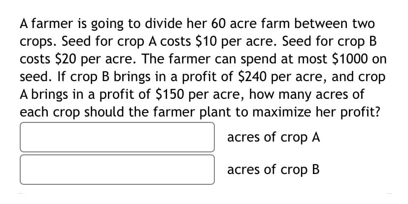 A farmer is going to divide her 60 acre farm between two
crops. Seed for crop A costs $10 per acre. Seed for crop B
costs $20 per acre. The farmer can spend at most $1000 on
seed. If crop B brings in a profit of $240 per acre, and crop
A brings in a profit of $150 per acre, how many acres of
each crop should the farmer plant to maximize her profit?
acres of crop A
acres of crop B
