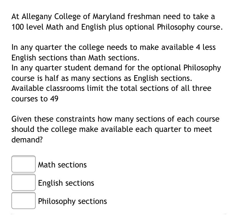 At Allegany College of Maryland freshman need to take a
100 level Math and English plus optional Philosophy course.
In any quarter the college needs to make available 4 less
English sections than Math sections.
In any quarter student demand for the optional Philosophy
course is half as many sections as English sections.
Available classrooms limit the total sections of all three
courses to 49
Given these constraints how many sections of each course
should the college make available each quarter to meet
demand?
Math sections
English sections
Philosophy sections
