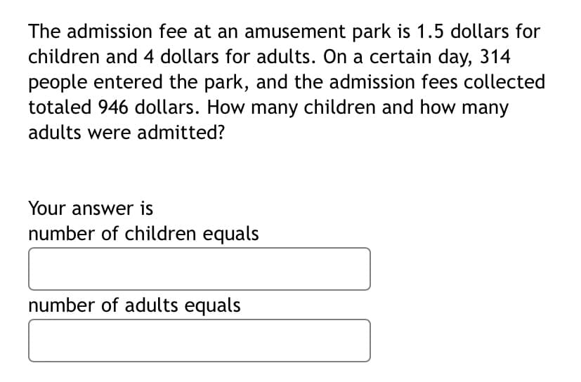 The admission fee at an amusement park is 1.5 dollars for
children and 4 dollars for adults. On a certain day, 314
people entered the park, and the admission fees collected
totaled 946 dollars. How many children and how many
adults were admitted?
Your answer is
number of children equals
number of adults equals
