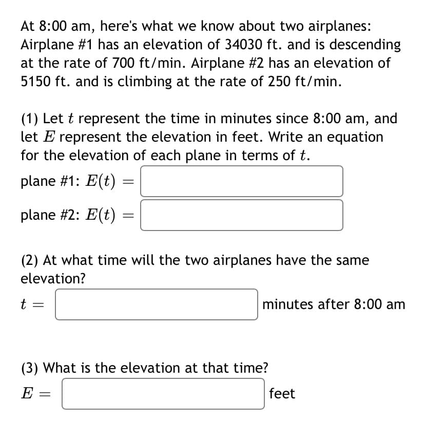 At 8:00 am, here's what we know about two airplanes:
Airplane #1 has an elevation of 34030 ft. and is descending
at the rate of 700 ft/min. Airplane #2 has an elevation of
5150 ft. and is climbing at the rate of 250 ft/min.
(1) Let t represent the time in minutes since 8:00 am, and
let E represent the elevation in feet. Write an equation
for the elevation of each plane in terms of t.
plane #1: E(t)
plane #2: E(t)
(2) At what time will the two airplanes have the same
elevation?
minutes after 8:00 am
(3) What is the elevation at that time?
E =
feet
