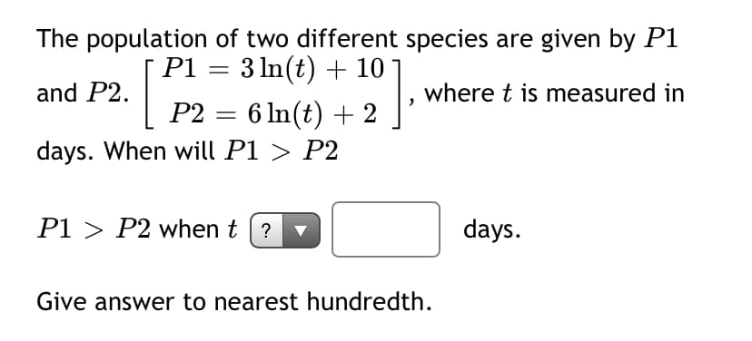 The population of two different species are given by P1
P1 = 3 In(t) + 10
and P2.
where t is measured in
P2 = 6 In(t) + 2
days. When will P1 > P2
P1 > P2 when t (?
days.
Give answer to nearest hundredth.
