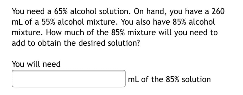You need a 65% alcohol solution. On hand, you have a 260
mL of a 55% alcohol mixture. You also have 85% alcohol
mixture. How much of the 85% mixture will you need to
add to obtain the desired solution?
You will need
mL of the 85% solution
