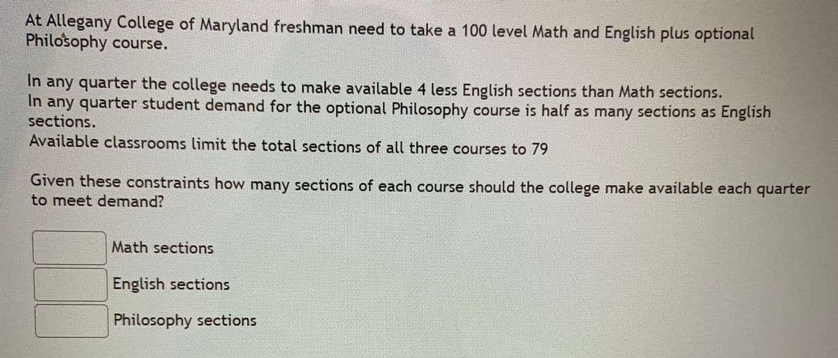 At Allegany College of Maryland freshman need to take a 100 level Math and English plus optional
Philosophy course.
In any quarter the college needs to make available 4 less English sections than Math sections.
In any quarter student demand for the optional Philosophy course is half as many sections as English
sections.
Available classrooms limit the total sections of all three courses to 79
Given these constraints how many sections of each course should the college make available each quarter
to meet demand?
Math sections
English sections
Philosophy sections
