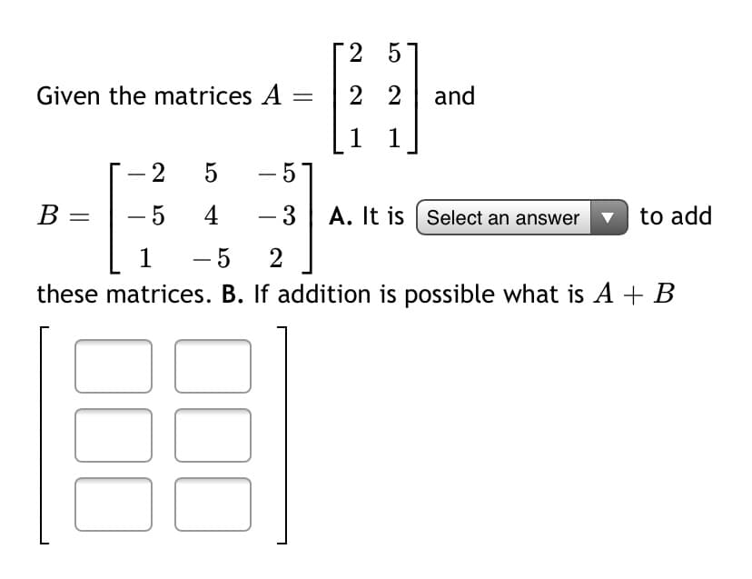 2 5
Given the matrices A =
2 2 and
1
1
-57
В
- 5
4
- 3| A. It is | Select an answer
v to add
1
- 5
2
these matrices. B. If addition is possible what is A + B
2.
00
