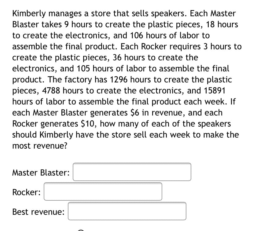 Kimberly manages a store that sells speakers. Each Master
Blaster takes 9 hours to create the plastic pieces, 18 hours
to create the electronics, and 106 hours of labor to
assemble the final product. Each Rocker requires 3 hours to
create the plastic pieces, 36 hours to create the
electronics, and 105 hours of labor to assemble the final
product. The factory has 1296 hours to create the plastic
pieces, 4788 hours to create the electronics, and 15891
hours of labor to assemble the final product each week. If
each Master Blaster generates $6 in revenue, and each
Rocker generates $10, how many of each of the speakers
should Kimberly have the store sell each week to make the
most revenue?
Master Blaster:
Rocker:
Best revenue:
