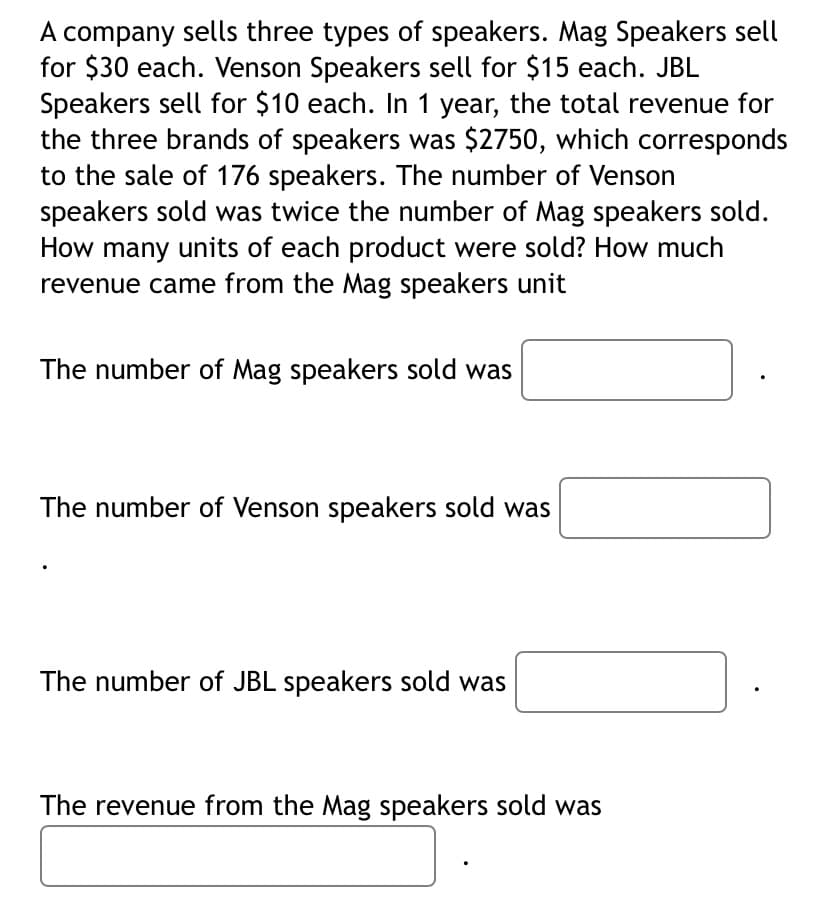 .company sells three types of speakers. Mag Speakers sell
for $30 each. Venson Speakers sell for $15 each. JBL
Speakers sell for $10 each. In 1 year, the total revenue for
the three brands of speakers was $2750, which corresponds
to the sale of 176 speakers. The number of Venson
speakers sold was twice the number of Mag speakers sold.
How many units of each product were sold? How much
revenue came from the Mag speakers unit
A
The number of Mag speakers sold was
The number of Venson speakers sold was
The number of JBL speakers sold was
The revenue from the Mag speakers sold was
