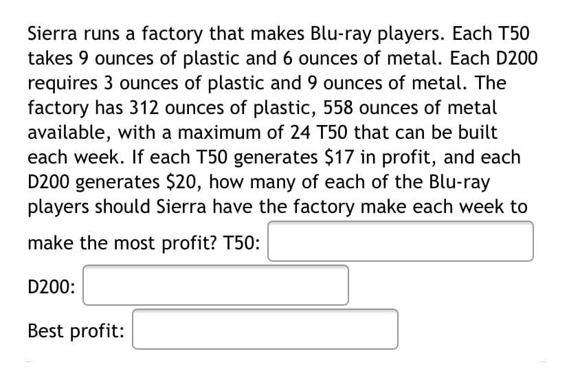 Sierra runs a factory that makes Blu-ray players. Each T50
takes 9 ounces of plastic and 6 ounces of metal. Each D200
requires 3 ounces of plastic and 9 ounces of metal. The
factory has 312 ounces of plastic, 558 ounces of metal
available, with a maximum of 24 T50 that can be built
each week. If each T50 generates $17 in profit, and each
D200 generates $20, how many of each of the Blu-ray
players should Sierra have the factory make each week to
make the most profit? T50:
D200:
Best profit:
