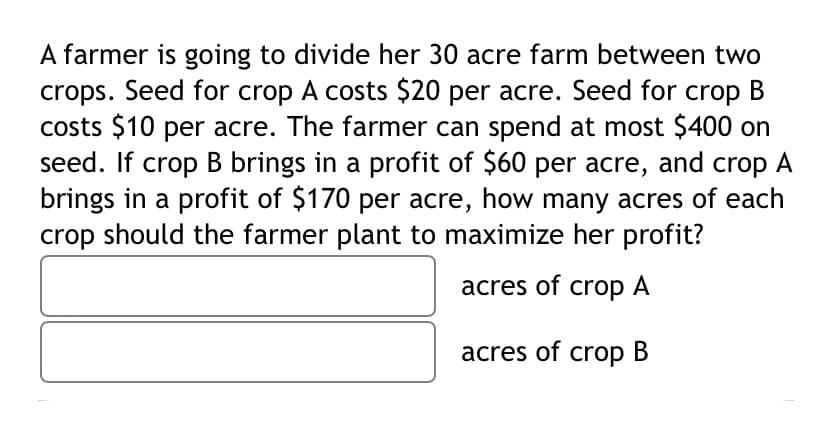 A farmer is going to divide her 30 acre farm between two
crops. Seed for crop A costs $20 per acre. Seed for crop B
costs $10 per acre. The farmer can spend at most $400 on
seed. If crop B brings in a profit of $60 per acre, and crop A
brings in a profit of $170 per acre, how many acres of each
crop should the farmer plant to maximize her profit?
acres of crop A
acres of crop B
