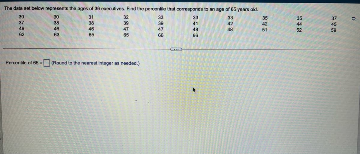 The data set below represents the ages of 36 executives. Find the percentile that corresponds to an age of 65 years old.
30
30
31
32
33
33
33
35
35
37
37
38
38
39
39
41
42
42
44
45
46
46
46
47
47
48
48
51
52
59
62
63
65
65
66
66
Percentile of 65 =
(Round to the nearest integer as needed.)
