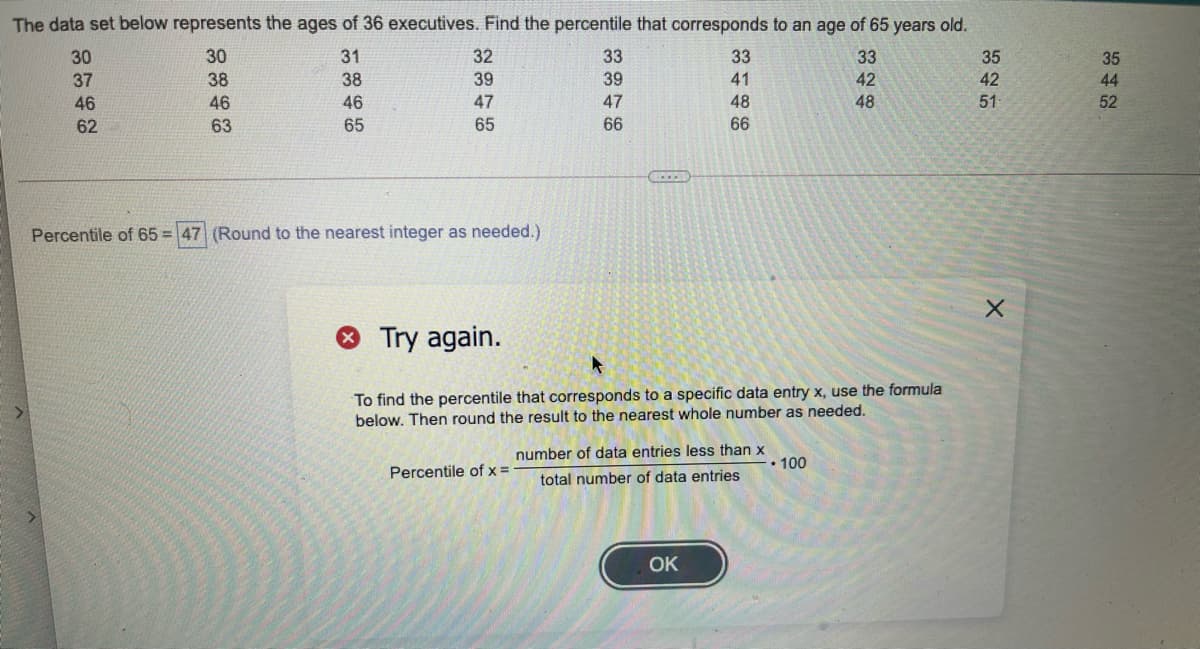 The data set below represents the ages of 36 executives. Find the percentile that corresponds to an age of 65 years old.
30
30
31
32
33
33
33
35
35
37
38
38
39
39
41
42
42
44
52
46
46
46
47
47
48
48
51
62
63
65
65
66
66
Percentile of 65 = 47 (Round to the nearest integer as needed.)
Try again.
To find the percentile that corresponds to a specific data entry x, use the formula
below. Then round the result to the nearest whole number as needed.
number of data entries less than x
• 10
Percentile of x =
total number of data entries
OK
