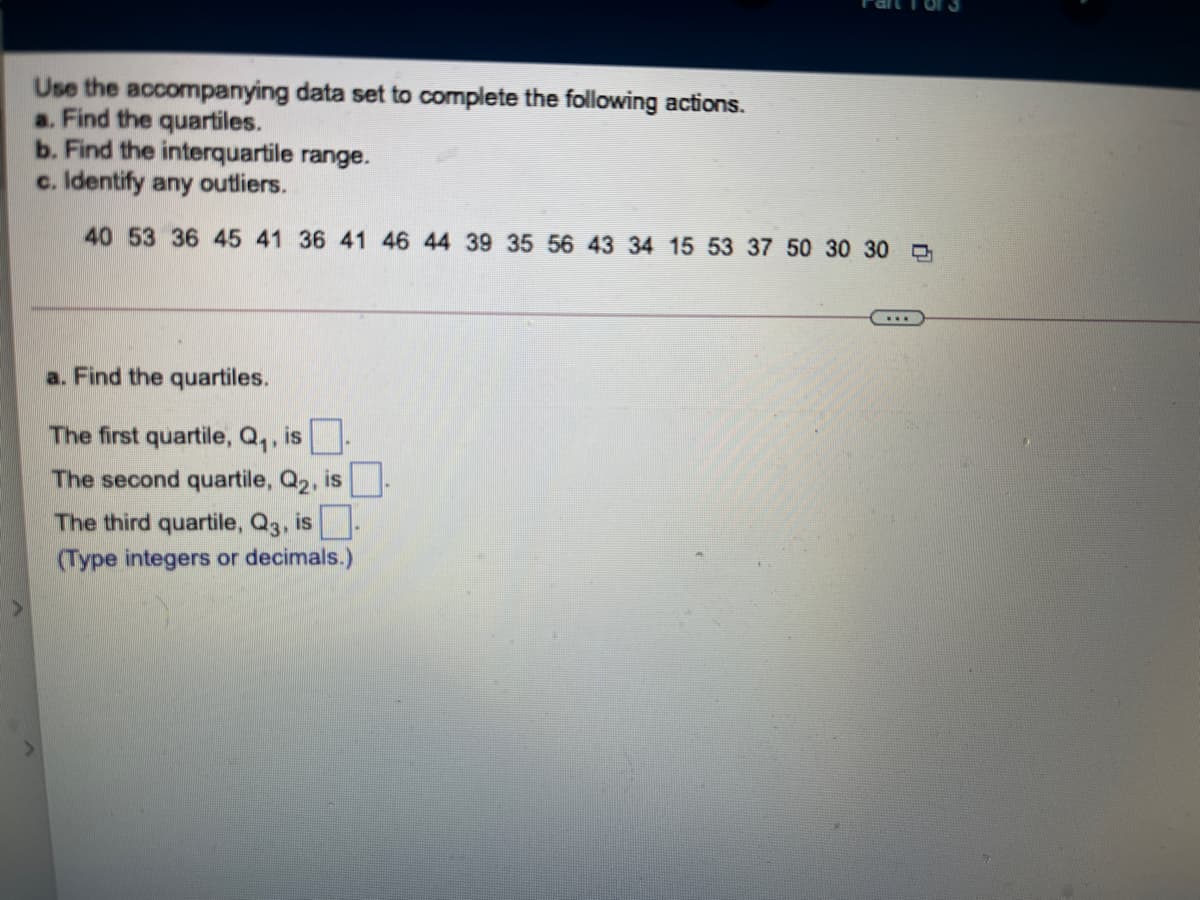 Use the accompanying data set to complete the following actions.
a. Find the quartiles.
b. Find the interquartile range.
c. Identify any outliers.
40 53 36 45 41 36 41 46 44 39 35 56 43 34 15 53 37 50 30 30
a. Find the quartiles.
The first quartile, Q,, is.
The second quartile, Q2, is-
The third quartile, Q3, is.
(Type integers or decimals.)
