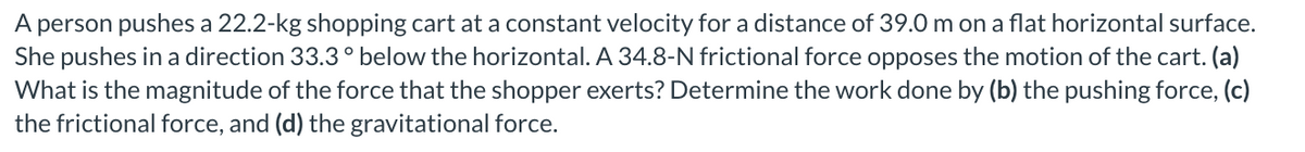 A person pushes a 22.2-kg shopping cart at a constant velocity for a distance of 39.0 m on a flat horizontal surface.
She pushes in a direction 33.3° below the horizontal. A 34.8-N frictional force opposes the motion of the cart. (a)
What is the magnitude of the force that the shopper exerts? Determine the work done by (b) the pushing force, (c)
the frictional force, and (d) the gravitational force.
