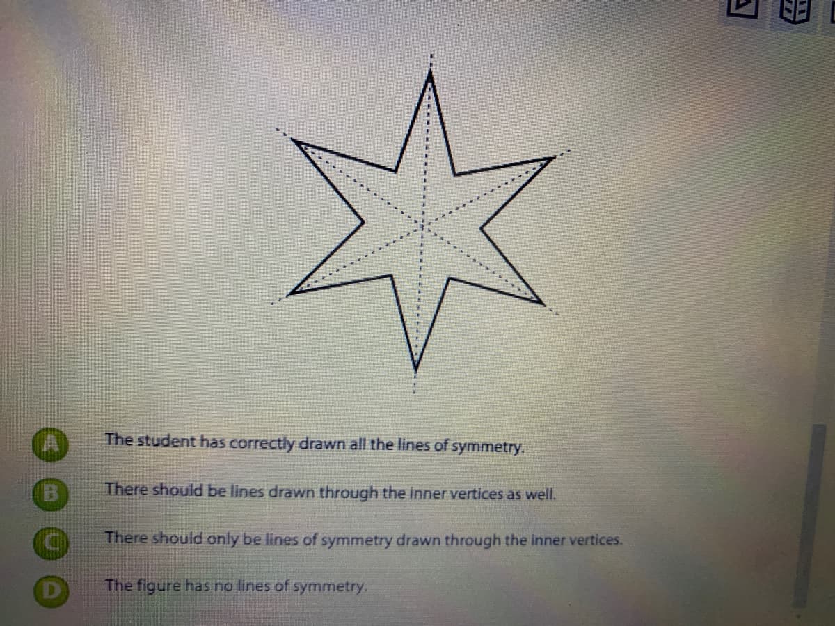 (A
The student has correctly drawn all the lines of symmetry.
There should be lines drawn through the inner vertices as well.
There should only be lines of symmetry drawn through the inner vertices.
The figure has no lines of symmetry.
