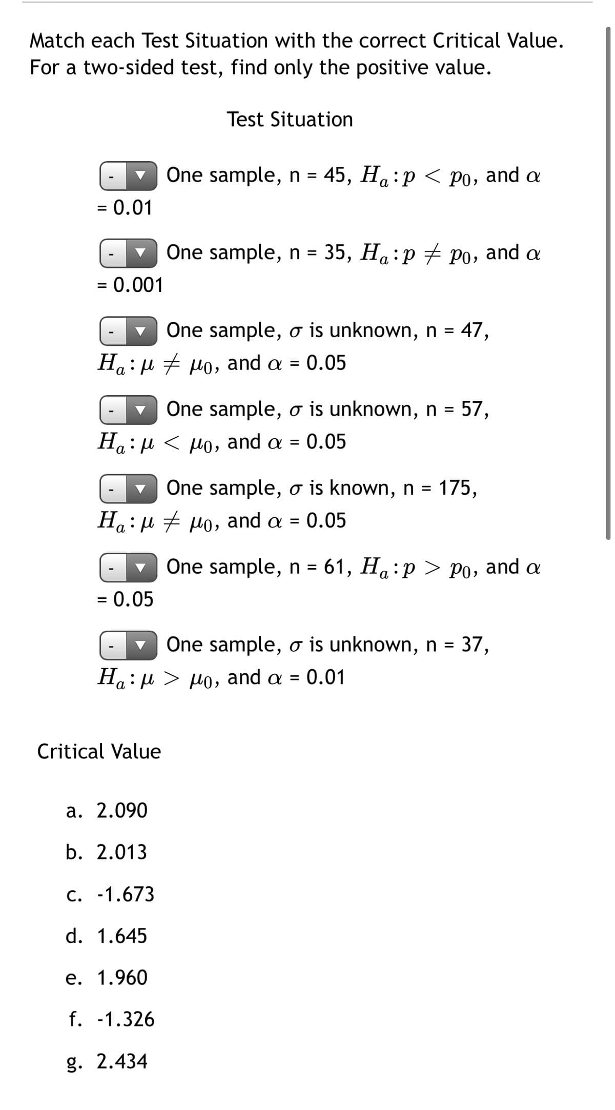 Match each Test Situation with the correct Critical Value.
For a two-sided test, find only the positive value.
Test Situation
One sample, n = 45, H:p < Po, and a
= 0.01
One sample, n = 35, Ha:p + po, and a
%D
= 0.001
One sample, o is unknown, n = 47,
Ha: u + Ho, and a = 0.05
One sample, o is unknown, n = 57,
Ha:µ < po, and a = 0.05
One sample, o is known, n = 175,
Ha:µ + po, and a = 0.05
One sample, n = 61, H:p > Po, and a
= 0.05
One sample, o is unknown, n = 37,
H4: μ>μ 0, and α- 0.01
а
Critical Value
а. 2.090
b. 2.013
C. -1.673
d. 1.645
е. 1.960
f. -1.326
g. 2.434

