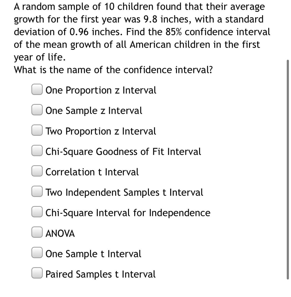 A random sample of 10 children found that their average
growth for the first year was 9.8 inches, with a standard
deviation of 0.96 inches. Find the 85% confidence interval
of the mean growth of all American children in the first
year of life.
What is the name of the confidence interval?
One Proportion z Interval
One Sample z Interval
Two Proportion z Interval
Chi-Square Goodness of Fit Interval
Correlation t Interval
Two Independent Samples t Interval
Chi-Square Interval for Independence
ANOVA
One Sample t Interval
Paired Samples t Interval
